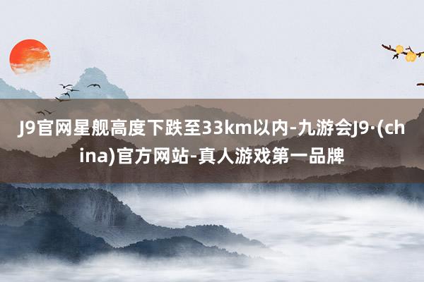 J9官网星舰高度下跌至33km以内-九游会J9·(china)官方网站-真人游戏第一品牌