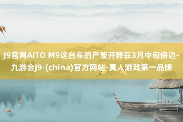 J9官网AITO M9这台车的产能开释在3月中旬傍边-九游会J9·(china)官方网站-真人游戏第一品牌