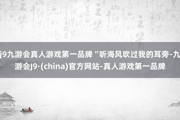 j9九游会真人游戏第一品牌“听海风吹过我的耳旁-九游会J9·(china)官方网站-真人游戏第一品牌