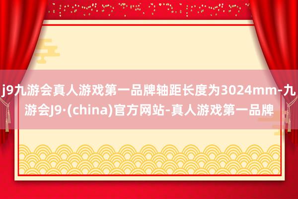 j9九游会真人游戏第一品牌轴距长度为3024mm-九游会J9·(china)官方网站-真人游戏第一品牌