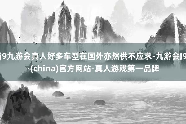 j9九游会真人好多车型在国外亦然供不应求-九游会J9·(china)官方网站-真人游戏第一品牌