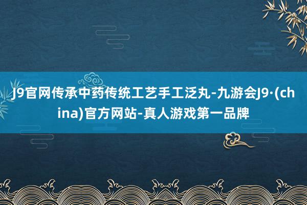 J9官网传承中药传统工艺手工泛丸-九游会J9·(china)官方网站-真人游戏第一品牌