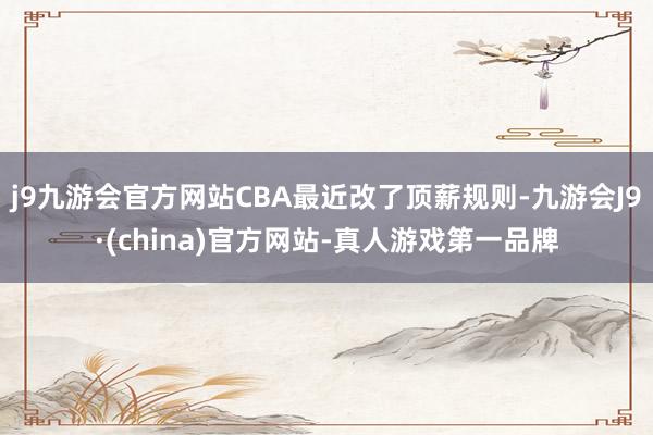 j9九游会官方网站CBA最近改了顶薪规则-九游会J9·(china)官方网站-真人游戏第一品牌