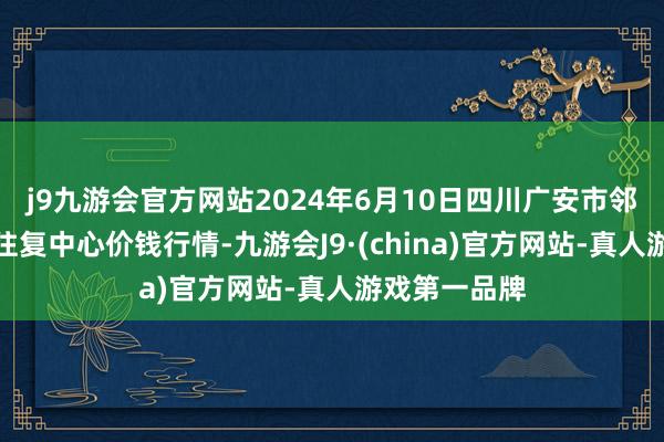 j9九游会官方网站2024年6月10日四川广安市邻水县农居品往复中心价钱行情-九游会J9·(china)官方网站-真人游戏第一品牌