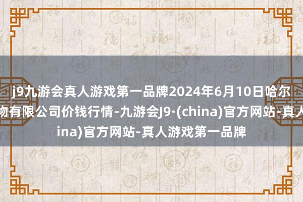 j9九游会真人游戏第一品牌2024年6月10日哈尔滨哈达农副产物有限公司价钱行情-九游会J9·(china)官方网站-真人游戏第一品牌