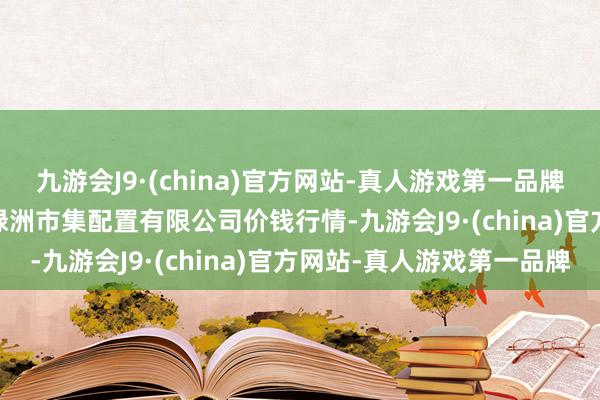 九游会J9·(china)官方网站-真人游戏第一品牌2024年6月10日嘉善绿洲市集配置有限公司价钱行情-九游会J9·(china)官方网站-真人游戏第一品牌