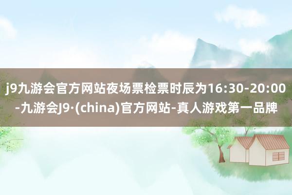 j9九游会官方网站夜场票检票时辰为16:30-20:00-九游会J9·(china)官方网站-真人游戏第一品牌