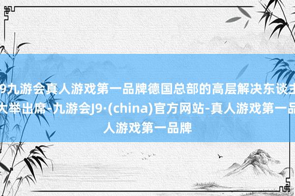 j9九游会真人游戏第一品牌德国总部的高层解决东谈主员大举出席-九游会J9·(china)官方网站-真人游戏第一品牌