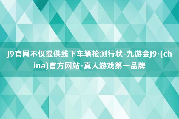 J9官网不仅提供线下车辆检测行状-九游会J9·(china)官方网站-真人游戏第一品牌