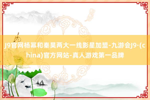 J9官网杨幂和秦昊两大一线影星加盟-九游会J9·(china)官方网站-真人游戏第一品牌