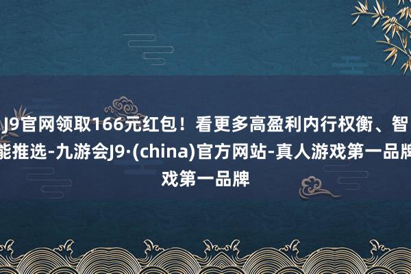 J9官网领取166元红包！看更多高盈利内行权衡、智能推选-九游会J9·(china)官方网站-真人游戏第一品牌