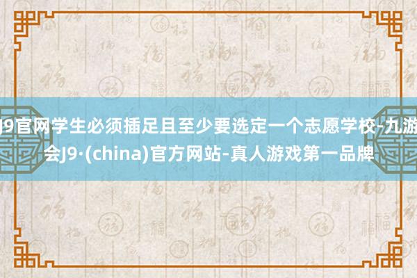 J9官网学生必须插足且至少要选定一个志愿学校-九游会J9·(china)官方网站-真人游戏第一品牌