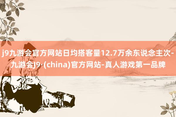 j9九游会官方网站日均搭客量12.7万余东说念主次-九游会J9·(china)官方网站-真人游戏第一品牌