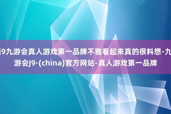 j9九游会真人游戏第一品牌不雅看起来真的很料想-九游会J9·(china)官方网站-真人游戏第一品牌