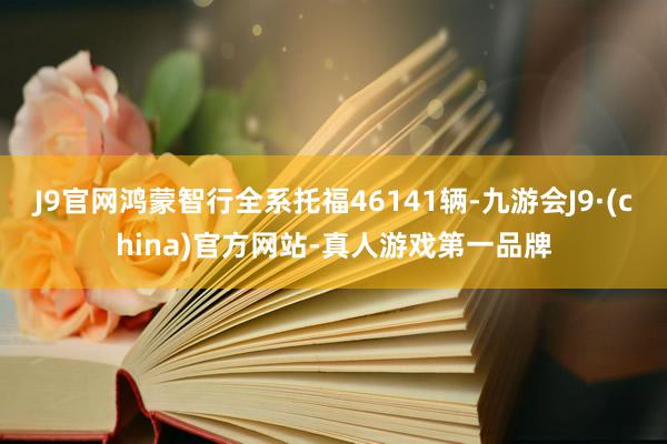 J9官网鸿蒙智行全系托福46141辆-九游会J9·(china)官方网站-真人游戏第一品牌