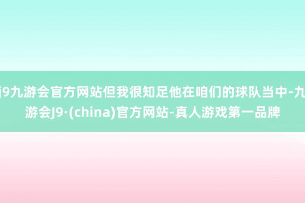 j9九游会官方网站但我很知足他在咱们的球队当中-九游会J9·(china)官方网站-真人游戏第一品牌