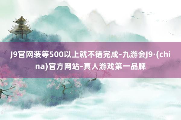 J9官网装等500以上就不错完成-九游会J9·(china)官方网站-真人游戏第一品牌