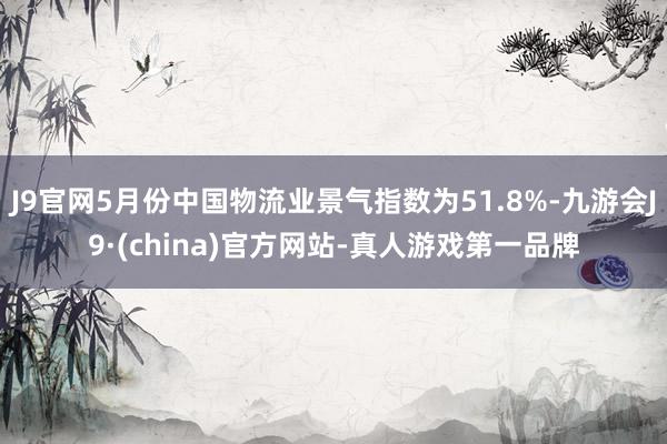 J9官网5月份中国物流业景气指数为51.8%-九游会J9·(china)官方网站-真人游戏第一品牌