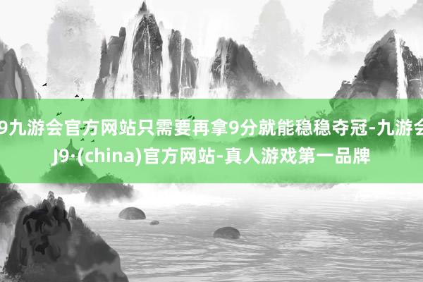 j9九游会官方网站只需要再拿9分就能稳稳夺冠-九游会J9·(china)官方网站-真人游戏第一品牌