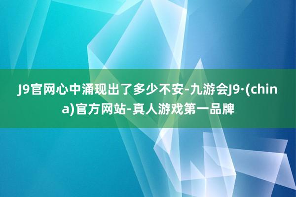 J9官网心中涌现出了多少不安-九游会J9·(china)官方网站-真人游戏第一品牌