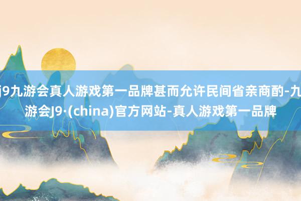 j9九游会真人游戏第一品牌甚而允许民间省亲商酌-九游会J9·(china)官方网站-真人游戏第一品牌