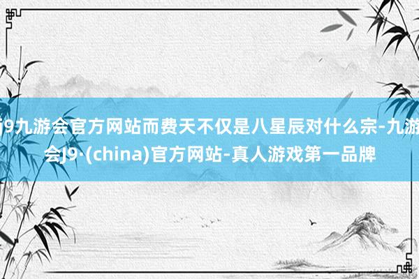 j9九游会官方网站而费天不仅是八星辰对什么宗-九游会J9·(china)官方网站-真人游戏第一品牌