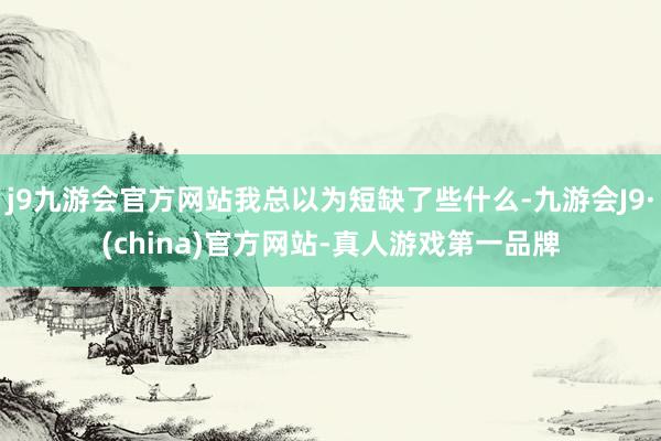 j9九游会官方网站我总以为短缺了些什么-九游会J9·(china)官方网站-真人游戏第一品牌