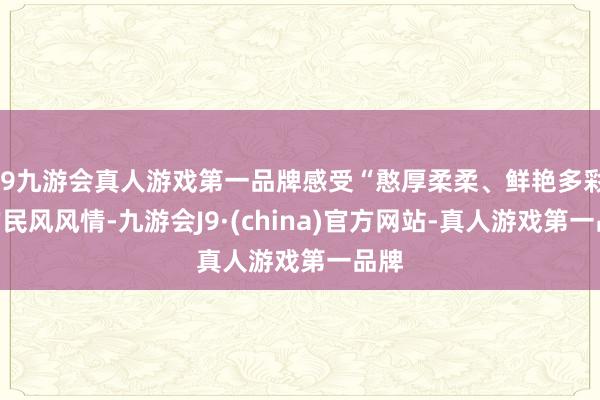 j9九游会真人游戏第一品牌感受“憨厚柔柔、鲜艳多彩”的民风风情-九游会J9·(china)官方网站-真人游戏第一品牌