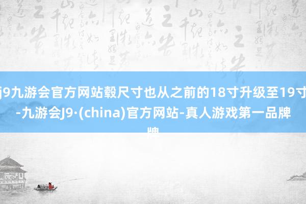 j9九游会官方网站毂尺寸也从之前的18寸升级至19寸-九游会J9·(china)官方网站-真人游戏第一品牌