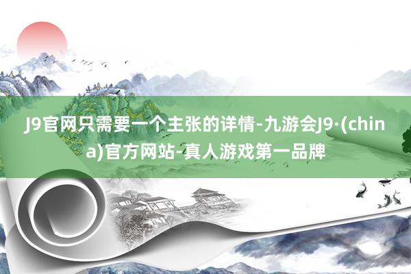 J9官网只需要一个主张的详情-九游会J9·(china)官方网站-真人游戏第一品牌