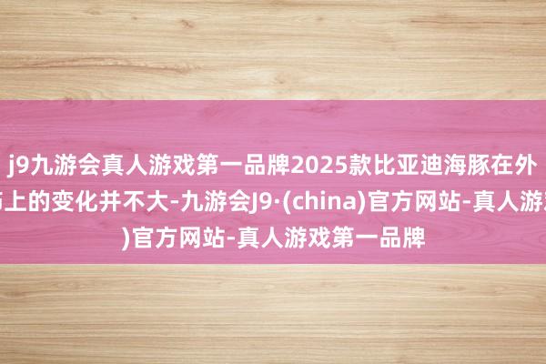 j9九游会真人游戏第一品牌2025款比亚迪海豚在外不雅和内饰上的变化并不大-九游会J9·(china)官方网站-真人游戏第一品牌