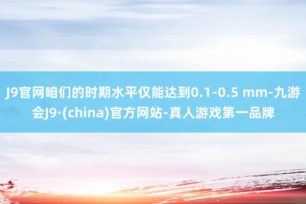 J9官网咱们的时期水平仅能达到0.1-0.5 mm-九游会J9·(china)官方网站-真人游戏第一品牌