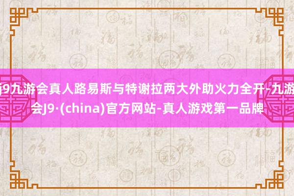 j9九游会真人路易斯与特谢拉两大外助火力全开-九游会J9·(china)官方网站-真人游戏第一品牌