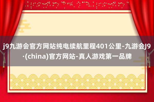 j9九游会官方网站纯电续航里程401公里-九游会J9·(china)官方网站-真人游戏第一品牌