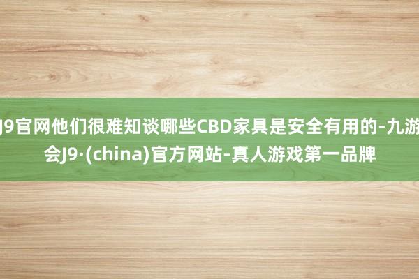 J9官网他们很难知谈哪些CBD家具是安全有用的-九游会J9·(china)官方网站-真人游戏第一品牌