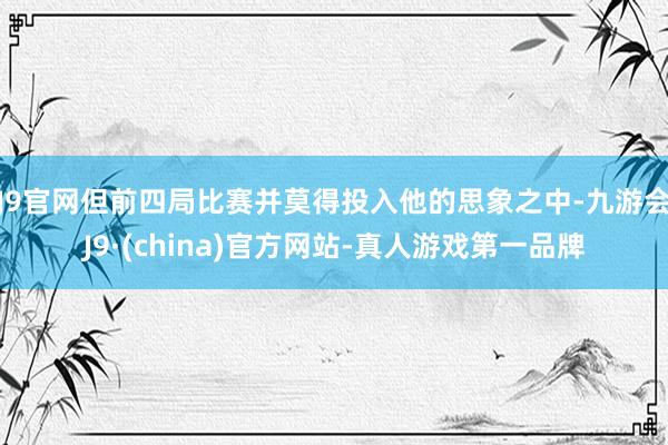 J9官网但前四局比赛并莫得投入他的思象之中-九游会J9·(china)官方网站-真人游戏第一品牌