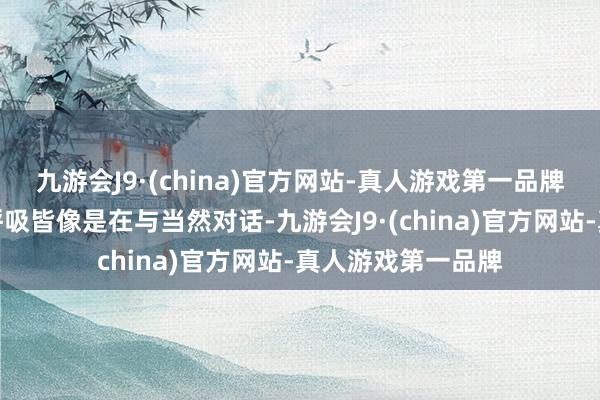 九游会J9·(china)官方网站-真人游戏第一品牌让我合计每一次呼吸皆像是在与当然对话-九游会J9·(china)官方网站-真人游戏第一品牌