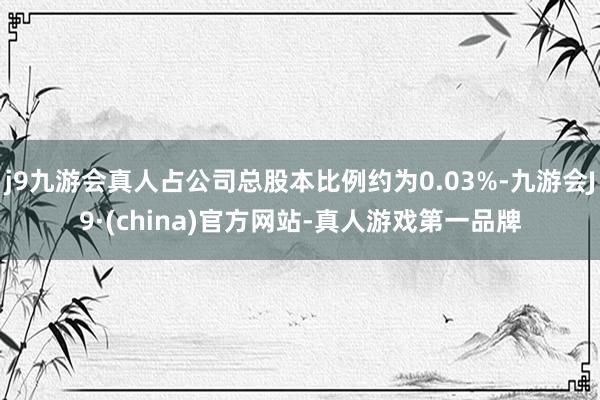 j9九游会真人占公司总股本比例约为0.03%-九游会J9·(china)官方网站-真人游戏第一品牌