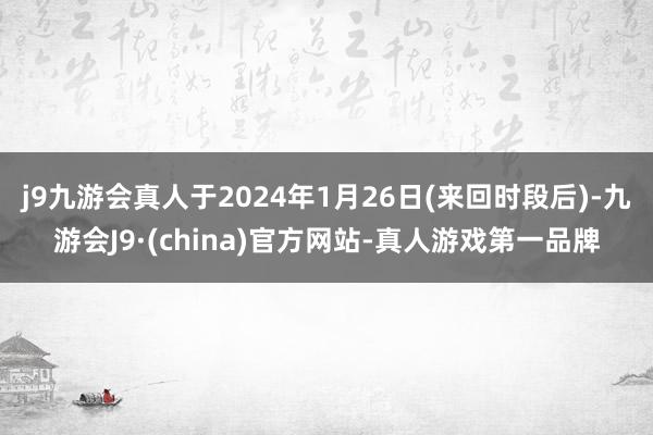 j9九游会真人于2024年1月26日(来回时段后)-九游会J9·(china)官方网站-真人游戏第一品牌