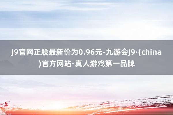 J9官网正股最新价为0.96元-九游会J9·(china)官方网站-真人游戏第一品牌