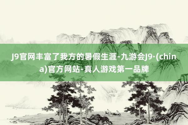 J9官网丰富了我方的暑假生涯-九游会J9·(china)官方网站-真人游戏第一品牌