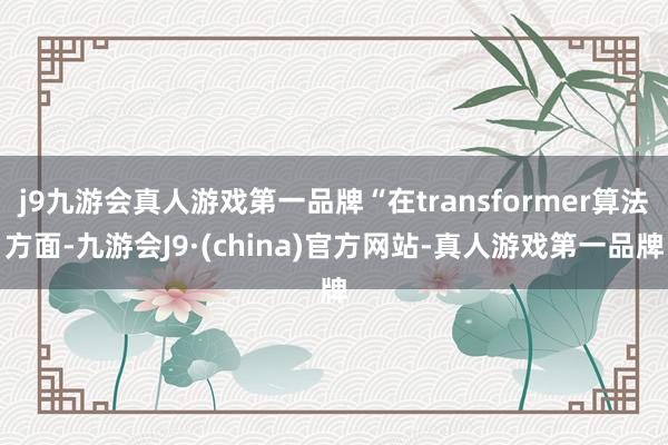 j9九游会真人游戏第一品牌“在transformer算法方面-九游会J9·(china)官方网站-真人游戏第一品牌