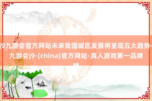 j9九游会官方网站未来我国城区发展将呈现五大趋势-九游会J9·(china)官方网站-真人游戏第一品牌