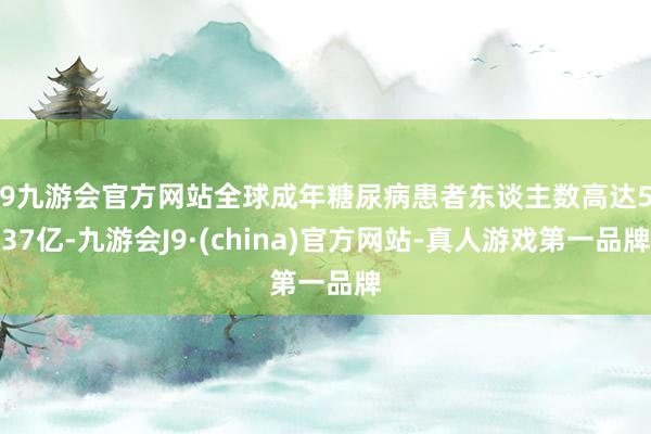 j9九游会官方网站全球成年糖尿病患者东谈主数高达5.37亿-九游会J9·(china)官方网站-真人游戏第一品牌