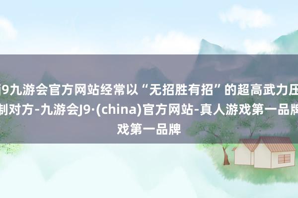 j9九游会官方网站经常以“无招胜有招”的超高武力压制对方-九游会J9·(china)官方网站-真人游戏第一品牌