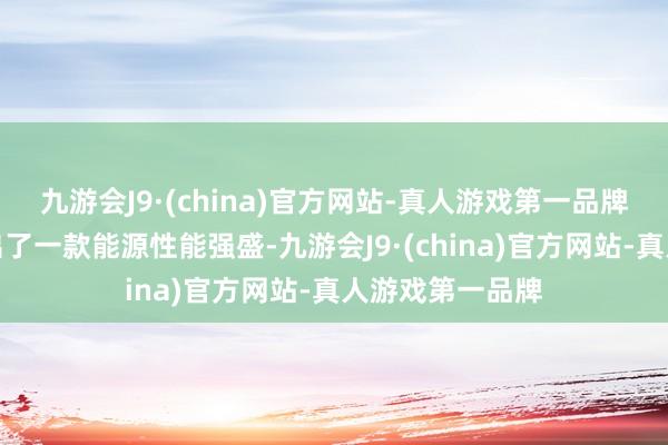 九游会J9·(china)官方网站-真人游戏第一品牌奇瑞向商场推出了一款能源性能强盛-九游会J9·(china)官方网站-真人游戏第一品牌