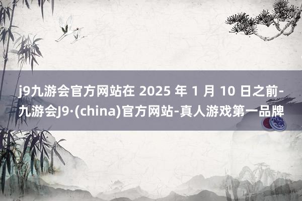 j9九游会官方网站在 2025 年 1 月 10 日之前-九游会J9·(china)官方网站-真人游戏第一品牌