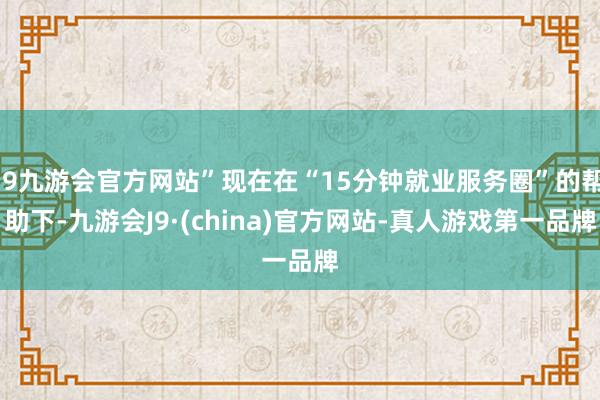 j9九游会官方网站”现在在“15分钟就业服务圈”的帮助下-九游会J9·(china)官方网站-真人游戏第一品牌