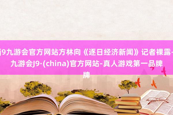 j9九游会官方网站方林向《逐日经济新闻》记者裸露-九游会J9·(china)官方网站-真人游戏第一品牌