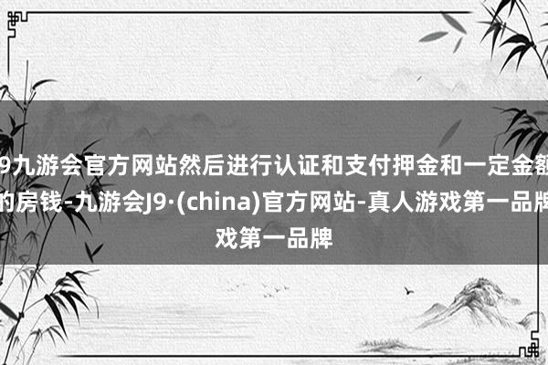 j9九游会官方网站然后进行认证和支付押金和一定金额的房钱-九游会J9·(china)官方网站-真人游戏第一品牌